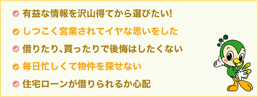 有益な情報を沢山得てから選びたい! しつこく営業されてイヤな思いをした　借りたり､買ったりで後悔はしたくない　毎日忙しくて物件を探せない　住宅ローンが借りられるか心配